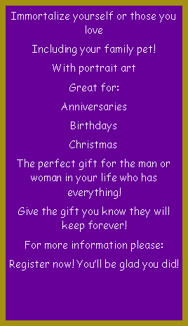 Text Box: Immortalize yourself or those you loveIncluding your family pet!With portrait artGreat for:AnniversariesBirthdaysChristmasThe perfect gift for the man or woman in your life who has everything!Give the gift you know they will keep forever!For more information please:Register now! You�ll be glad you did!