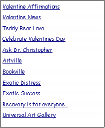 Text Box: Valentine AffirmationsValentine NewsTeddy Bear LoveCelebrate Valentines DayAsk Dr. ChristopherArtville   Bookville     Exotic Distress Exotic Success  Recovery is for everyone� Universal Art Gallery   