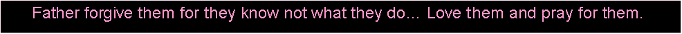 Text Box: Father forgive them for they know not what they do… Love them and pray for them.